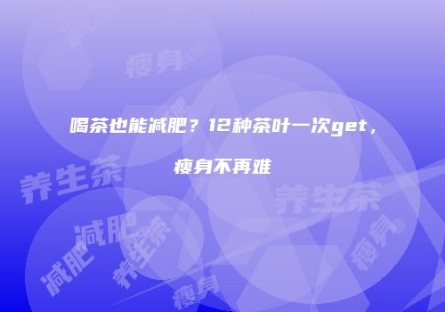 喝茶也能减肥？12种茶叶一次get，瘦身不再难