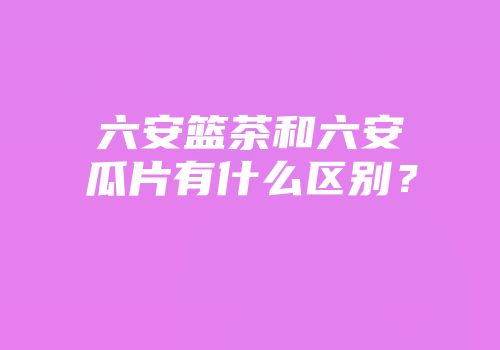 六安篮茶和六安瓜片有什么区别？