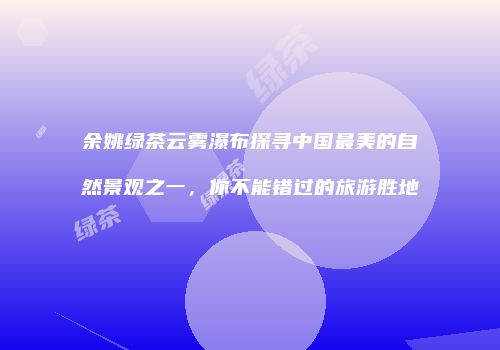 余姚绿茶云雾瀑布探寻中国最美的自然景观之一，你不能错过的旅游胜地