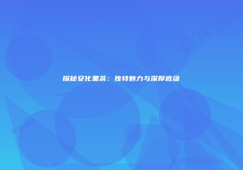 探秘安化黑茶：独特魅力与深厚底蕴