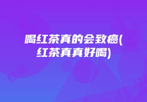 喝红茶真的会致癌(红茶真真好喝)