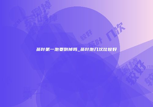 茶叶第一泡要倒掉吗_茶叶泡几次比较好