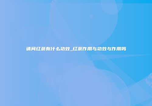请问红茶有什么功效_红茶作用与功效与作用吗