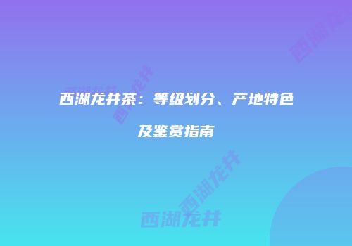 西湖龙井茶：等级划分、产地特色及鉴赏指南