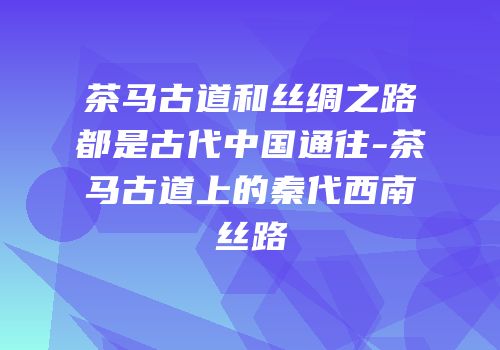 茶马古道和丝绸之路都是古代中国通往-茶马古道上的秦代西南丝路