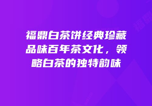 福鼎白茶饼经典珍藏品味百年茶文化，领略白茶的独特韵味