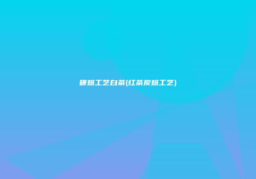 碳焙工艺白茶(红茶炭焙工艺)