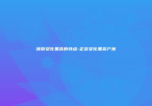 湖南安化黑茶的特点-正宗安化黑茶产地