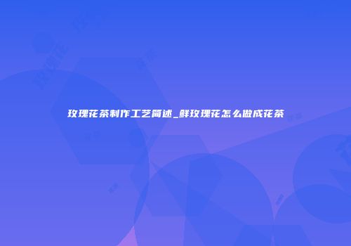 玫瑰花茶制作工艺简述_鲜玫瑰花怎么做成花茶