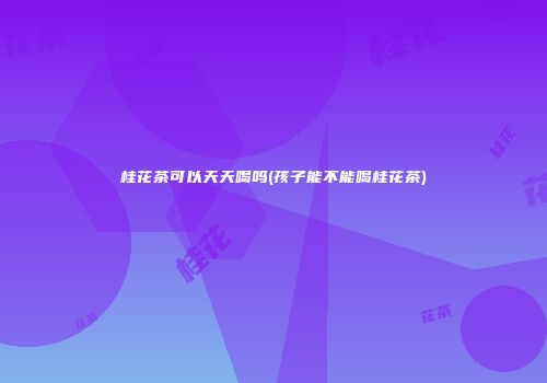 桂花茶可以天天喝吗(孩子能不能喝桂花茶)