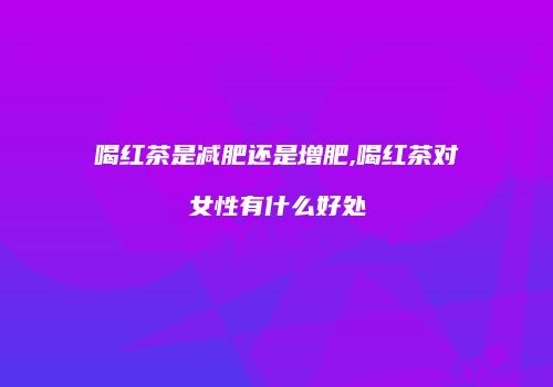 喝红茶是减肥还是增肥,喝红茶对女性有什么好处
