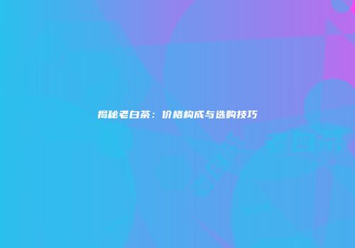 揭秘老白茶：价格构成与选购技巧