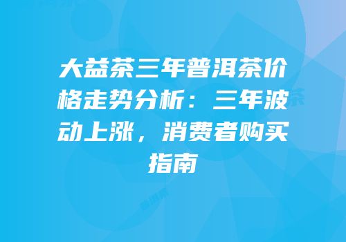 大益茶三年普洱茶价格走势分析：三年波动上涨，消费者购买指南