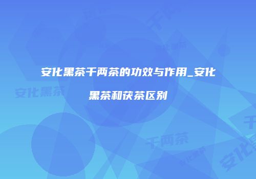 安化黑茶千两茶的功效与作用_安化黑茶和茯茶区别
