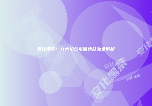 安化黑茶：九大功效与健康益处全解析