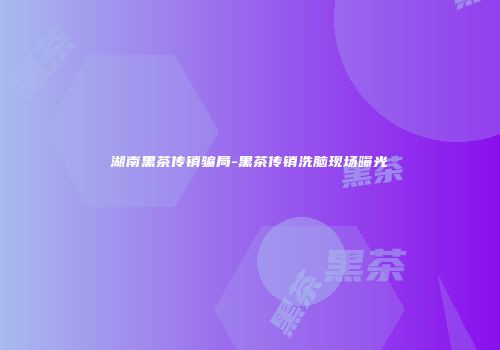 湖南黑茶传销骗局-黑茶传销洗脑现场曝光