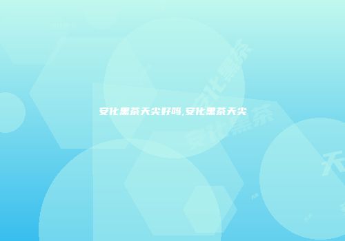 安化黑茶天尖好吗,安化黑茶天尖