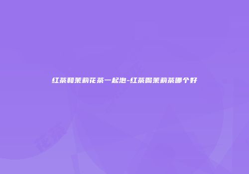 红茶和茉莉花茶一起泡-红茶喝茉莉茶哪个好