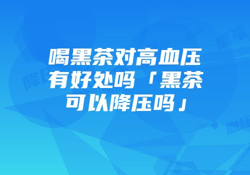 喝黑茶对高血压有好处吗「黑茶可以降压吗」
