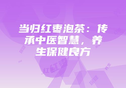当归红枣泡茶：传承中医智慧，养生保健良方