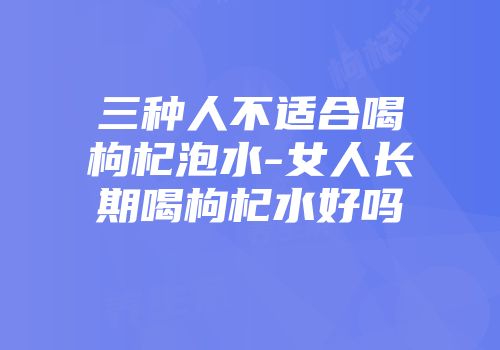 三种人不适合喝枸杞泡水-女人长期喝枸杞水好吗