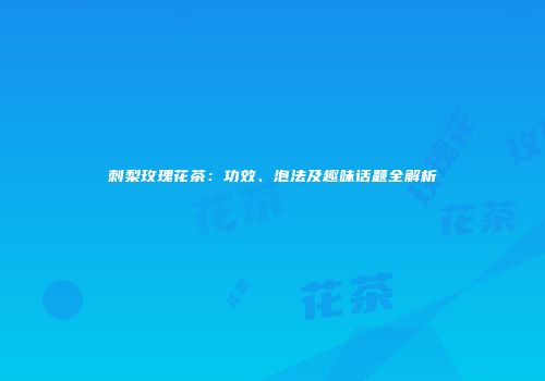 刺梨玫瑰花茶：功效、泡法及趣味话题全解析