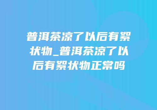 普洱茶凉了以后有絮状物_普洱茶凉了以后有絮状物正常吗