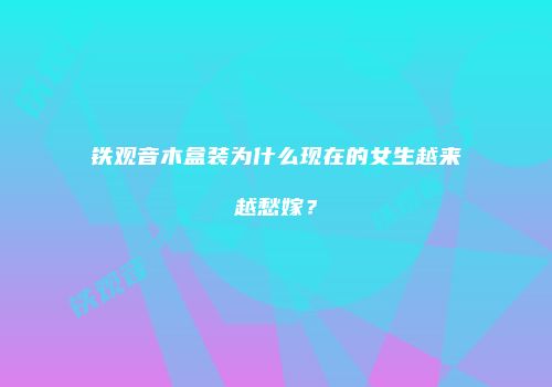 铁观音木盒装为什么现在的女生越来越愁嫁？