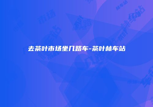 去茶叶市场坐几路车-茶叶林车站