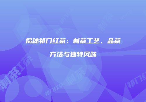 揭秘祁门红茶：制茶工艺、品茶方法与独特风味
