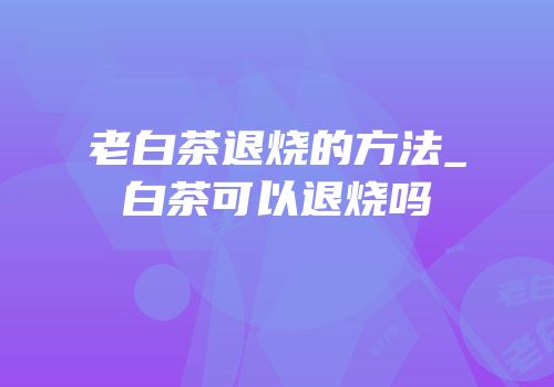 老白茶退烧的方法_白茶可以退烧吗