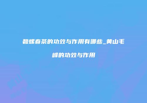 碧螺春茶的功效与作用有哪些_黄山毛峰的功效与作用