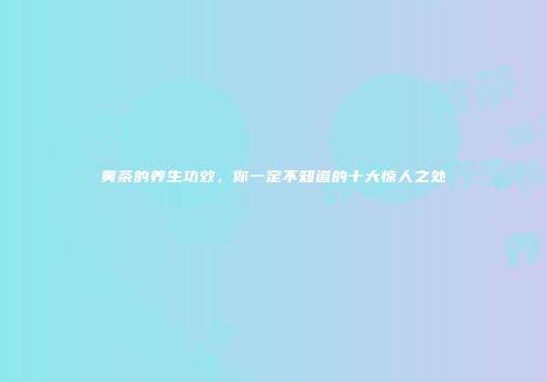 黄茶的养生功效，你一定不知道的十大惊人之处