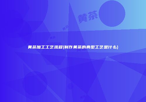 黄茶加工工艺流程(制作黄茶的典型工艺是什么)