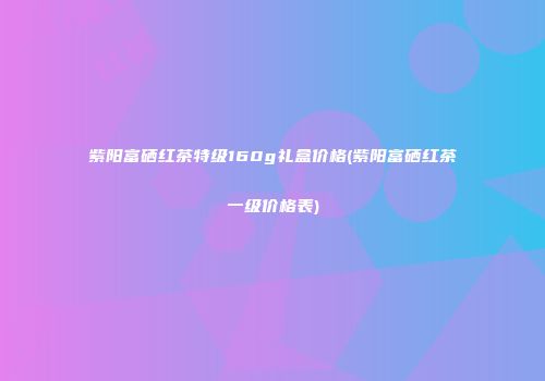 紫阳富硒红茶特级160g礼盒价格(紫阳富硒红茶一级价格表)