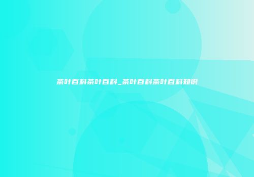 茶叶百科茶叶百科_茶叶百科茶叶百科知识