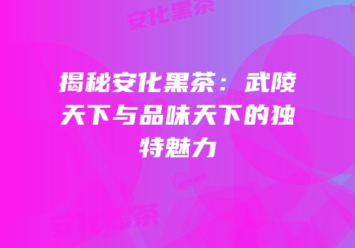 揭秘安化黑茶：武陵天下与品味天下的独特魅力