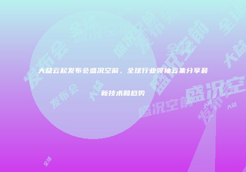 大益云起发布会盛况空前，全球行业领袖云集分享最新技术和趋势