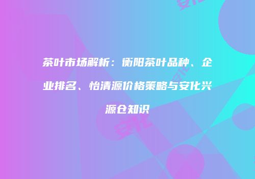 茶叶市场解析：衡阳茶叶品种、企业排名、怡清源价格策略与安化兴源仓知识