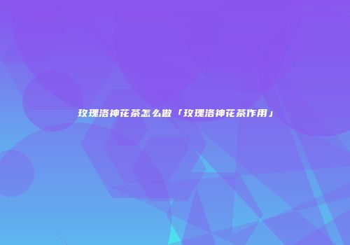 玫瑰洛神花茶怎么做「玫瑰洛神花茶作用」
