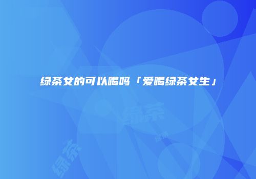 绿茶女的可以喝吗「爱喝绿茶女生」