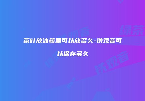 茶叶放冰箱里可以放多久-铁观音可以保存多久