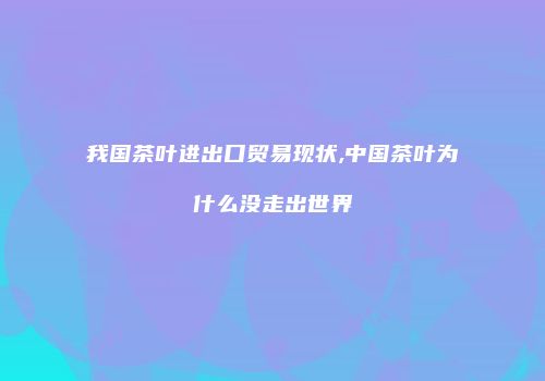 我国茶叶进出口贸易现状,中国茶叶为什么没走出世界