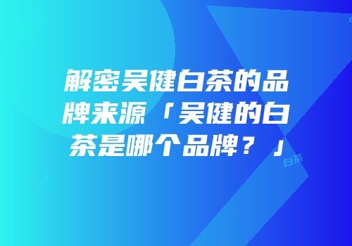 解密吴健白茶的品牌来源「吴健的白茶是哪个品牌？」