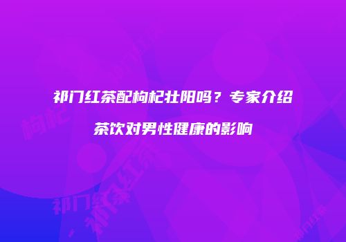 祁门红茶配枸杞壮阳吗？专家介绍茶饮对男性健康的影响