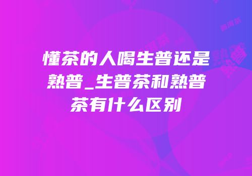 懂茶的人喝生普还是熟普_生普茶和熟普茶有什么区别