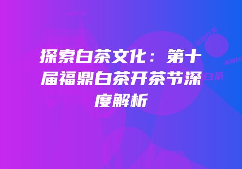 探索白茶文化：第十届福鼎白茶开茶节深度解析