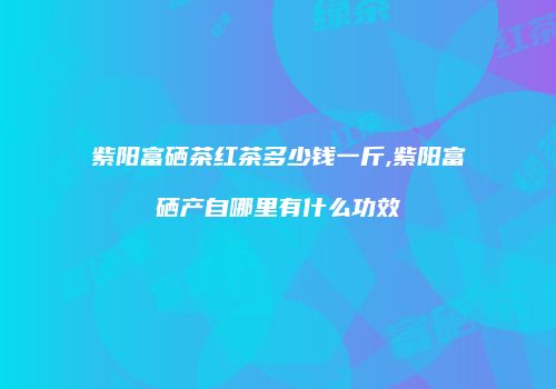 紫阳富硒茶红茶多少钱一斤,紫阳富硒产自哪里有什么功效