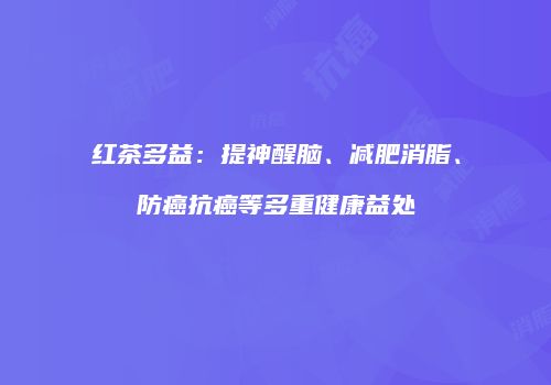 红茶多益：提神醒脑、减肥消脂、防癌抗癌等多重健康益处