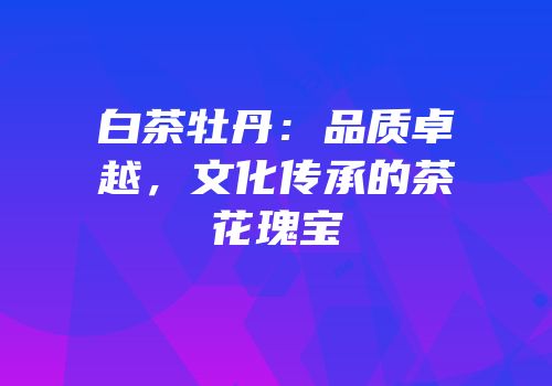 白茶牡丹：品质卓越，文化传承的茶花瑰宝